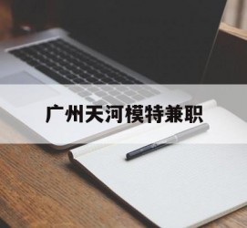 揭阳广州天河模特兼职(广州天河区雇用模特)